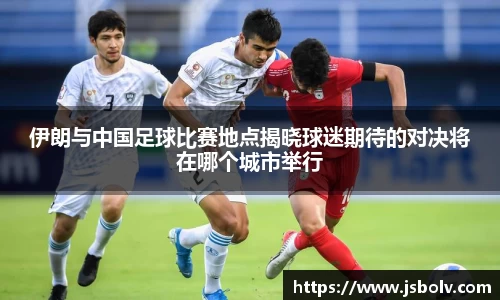 伊朗与中国足球比赛地点揭晓球迷期待的对决将在哪个城市举行